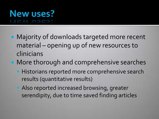  Majority of downloads targeted more recent
material – opening up of new resources to
clinicians
 More thorough and comprehensive searches
 Historians reported more comprehensive search
results (quantitative results)
 Also reported increased browsing, greater
serendipity, due to time saved finding articles
 