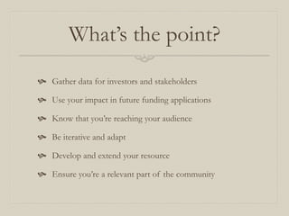 What’s the point?
 Gather data for investors and stakeholders
 Use your impact in future funding applications
 Know that you’re reaching your audience
 Be iterative and adapt
 Develop and extend your resource
 Ensure you’re a relevant part of the community
 