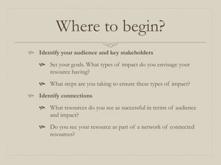 Where to begin?
 Identify your audience and key stakeholders
 Set your goals. What types of impact do you envisage your
resource having?
 What steps are you taking to ensure these types of impact?
 Identify connections
 What resources do you see as successful in terms of audience
and impact?
 Do you see your resource as part of a network of connected
resources?
 