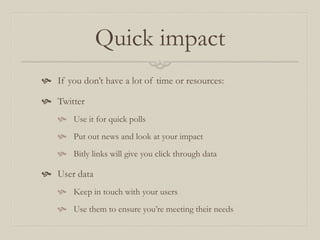 Quick impact
 If you don’t have a lot of time or resources:
 Twitter
 Use it for quick polls
 Put out news and look at your impact
 Bitly links will give you click through data
 User data
 Keep in touch with your users
 Use them to ensure you’re meeting their needs
 