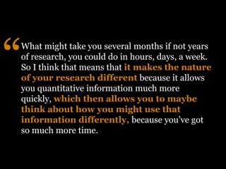 What might take you several months if not years
of research, you could do in hours, days, a week.
So I think that means that it makes the nature
of your research different because it allows
you quantitative information much more
quickly, which then allows you to maybe
think about how you might use that
information differently, because you’ve got
so much more time.
“
 