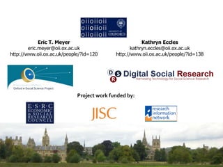Eric T. Meyer
eric.meyer@oii.ox.ac.uk
http://www.oii.ox.ac.uk/people/?id=120
Kathryn Eccles
kathryn.eccles@oii.ox.ac.uk
http://www.oii.ox.ac.uk/people/?id=138
Oxford e-Social Science Project
Project work funded by:
 