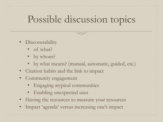 Possible discussion topics
• Discoverability
• of what?
• by whom?
• by what means? (manual, automatic, guided, etc.)
• Citation habits and the link to impact
• Community engagement
• Engaging atypical communities
• Enabling unexpected uses
• Having the resources to measure your resources
• Impact ‘agenda’ versus increasing one’s impact
 