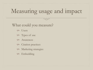 Measuring usage and impact
What could you measure?
 Users
 Types of use
 Awareness
 Citation practices
 Marketing strategies
 Embedding
 