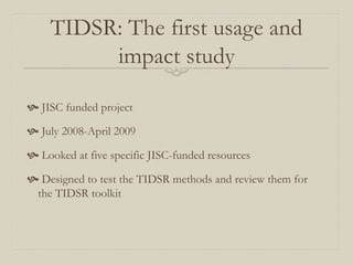 TIDSR: The first usage and
impact study
 JISC funded project
 July 2008-April 2009
 Looked at five specific JISC-funded resources
 Designed to test the TIDSR methods and review them for
the TIDSR toolkit
 