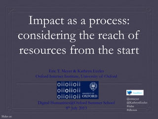 Impact as a process:
considering the reach of
resources from the start
Eric T. Meyer & Kathryn Eccles
Oxford Internet Institute, University of Oxford
Digital Humanities@Oxford Summer School
8th July 2013
@etmeyer
@KathrynEccles
#tidsr
#dhoxss
Slides at:
 
