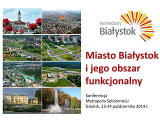 Miasto Białystok 
i jego obszar 
funkcjonalny 
Konferencja 
Metropolia Solidarności 
Gdańsk, 23-24 października 2014 r. 
 