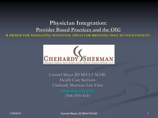 Physician Integration: 
Provider Based Practices and the OIG 
A PRIMER FOR NAVIGATING POTENTIAL ISSUES FOR BRINGING DOCS TO YOUR FACILITY. 
Conrad Meyer JD MHA FACHE 
Health Care Sections 
Chehardy Sherman Law Firm 
cm@chehardy.com 
(504) 830-4141 
11/6/2014 Conrad Meyer JD MHA FACHE 1 
 
