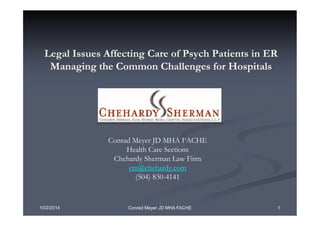 Legal Issues Affecting Care of Psych Patients in ER 
Managing the Common Challenges for Hospitals 
Conrad Meyer JD MHA FACHE 
Health Care Sections 
Chehardy Sherman Law Firm 
cm@chehardy.com 
(504) 830-4141 
10/2/2014 Conrad Meyer JD MHA FACHE 1 
 
