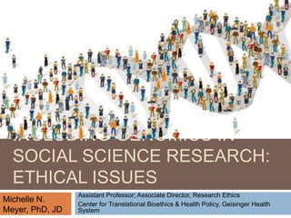 INCLUDING GENOMICS IN
SOCIAL SCIENCE RESEARCH:
ETHICAL ISSUES
Assistant Professor; Associate Director, Research Ethics
Center for Translational Bioethics & Health Policy, Geisinger Health
System
Michelle N.
Meyer, PhD, JD
 