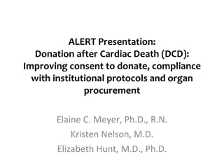 ALERT Presentation: Donation after Cardiac Death (DCD): Improving consent to donate, compliance with institutional protocols and organ procurement Elaine C. Meyer, Ph.D., R.N. Kristen Nelson, M.D. Elizabeth Hunt, M.D., Ph.D. 