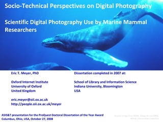 Socio-Technical Perspectives on Digital Photography Scientific Digital Photography Use by Marine Mammal Researchers Eric T. Meyer, PhD Oxford Internet Institute University of Oxford United Kingdom [email_address] http://people.oii.ox.ac.uk/meyer ASIS&T presentation for the ProQuest Doctoral Dissertation of the Year Award Columbus, Ohio, USA, October 27, 2008 Source: Image from NOAA,  Image ID: sanc0602, NOAA's Sanctuaries Collection Dissertation completed in 2007 at: School of Library and Information Science Indiana University, Bloomington USA 