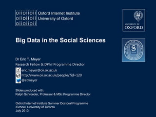 Oxford Internet Institute Summer Doctoral Programme
iSchool, University of Toronto
July 2013
Big Data in the Social Sciences
Slides produced with:
Ralph Schroeder, Professor & MSc Programme Director
Dr Eric T. Meyer
Research Fellow & DPhil Programme Director
eric.meyer@oii.ox.ac.uk
http://www.oii.ox.ac.uk/people/?id=120
@etmeyer
 