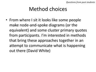 Method choices
• From where I sit it looks like some people
make node-and-spoke diagrams (or the
equivalent) and some cluster primary quotes
from participants. I’m interested in methods
that bring these approaches together in an
attempt to communicate what is happening
out there (David White)
Questions from past students
 