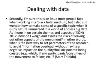 Dealing with data
• Secondly, I'm sure this is an issue most people face
when working in a 'black hole' medium, but I also still
wonder how to make sense of a specific topic when it
is (by nature) immersed in a world of endless big data.
As I hone in on certain themes and aspects of KONY
2012, how do I weigh and assess the risks of leaving
out other aspects of the movement? In other words,
what is the best way to set parameters of the research
to avoid 'information overload' without having a
negative impact on the quality/holistic portrait being
created (e.g. which, if any, participants/consumers of
the movement to follow, etc.)? (Starr Thibido)
Questions from past students
 