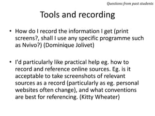 Tools and recording
• How do I record the information I get (print
screens?, shall I use any specific programme such
as Nvivo?) (Dominique Jolivet)
• I'd particularly like practical help eg. how to
record and reference online sources. Eg. is it
acceptable to take screenshots of relevant
sources as a record (particularly as eg. personal
websites often change), and what conventions
are best for referencing. (Kitty Wheater)
Questions from past students
 