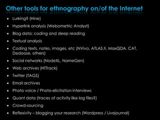  Lurking? (Hine)
 Hyperlink analysis (Webometric Analyst)
 Blog data: coding and deep reading
 Textual analysis
 Coding texts, notes, images, etc (NVivo, ATLAS.ti, MaxQDA, CAT,
Dedoose, others)
 Social networks (NodeXL, NameGen)
 Web archives (HTTrack)
 Twitter (TAGS)
 Email archives
 Photo voice / Photo-elicitation interviews
 Quant data (traces of activity like log files?)
 Crowd-sourcing
 Reflexivity – blogging your research (Wordpress / Livejournal)
 