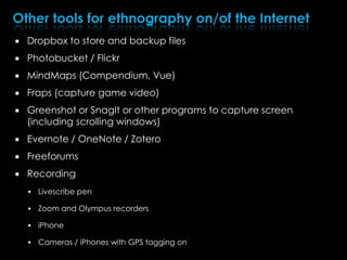  Dropbox to store and backup files
 Photobucket / Flickr
 MindMaps (Compendium, Vue)
 Fraps (capture game video)
 Greenshot or SnagIt or other programs to capture screen
(including scrolling windows)
 Evernote / OneNote / Zotero
 Freeforums
 Recording
 Livescribe pen
 Zoom and Olympus recorders
 iPhone
 Cameras / iPhones with GPS tagging on
 