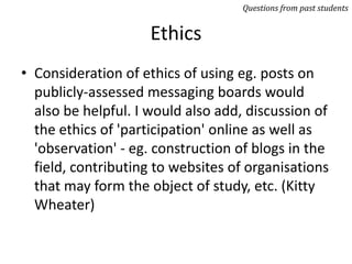 Ethics
• Consideration of ethics of using eg. posts on
publicly-assessed messaging boards would
also be helpful. I would also add, discussion of
the ethics of 'participation' online as well as
'observation' - eg. construction of blogs in the
field, contributing to websites of organisations
that may form the object of study, etc. (Kitty
Wheater)
Questions from past students
 