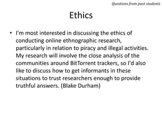 Ethics
• I'm most interested in discussing the ethics of
conducting online ethnographic research,
particularly in relation to piracy and illegal activities.
My research will involve the close analysis of the
communities around BitTorrent trackers, so I'd also
like to discuss how to get informants in these
situations to trust researchers enough to provide
truthful answers. (Blake Durham)
Questions from past students
 