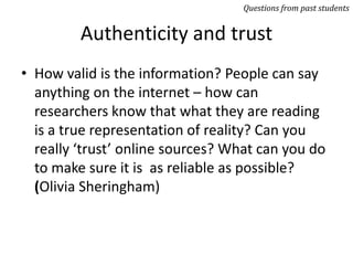 Authenticity and trust
• How valid is the information? People can say
anything on the internet – how can
researchers know that what they are reading
is a true representation of reality? Can you
really ‘trust’ online sources? What can you do
to make sure it is as reliable as possible?
(Olivia Sheringham)
Questions from past students
 