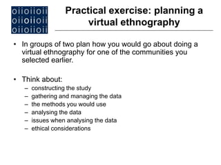 • In groups of two plan how you would go about doing a
virtual ethnography for one of the communities you
selected earlier.
• Think about:
– constructing the study
– gathering and managing the data
– the methods you would use
– analysing the data
– issues when analysing the data
– ethical considerations
Practical exercise: planning a
virtual ethnography
 