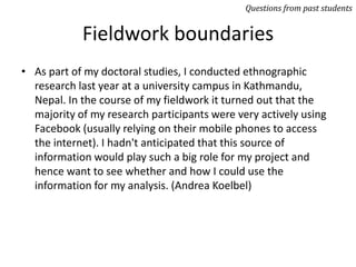 Fieldwork boundaries
• As part of my doctoral studies, I conducted ethnographic
research last year at a university campus in Kathmandu,
Nepal. In the course of my fieldwork it turned out that the
majority of my research participants were very actively using
Facebook (usually relying on their mobile phones to access
the internet). I hadn't anticipated that this source of
information would play such a big role for my project and
hence want to see whether and how I could use the
information for my analysis. (Andrea Koelbel)
Questions from past students
 