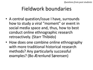 Fieldwork boundaries
• A central question/issue I have, surrounds
how to study a viral "moment" or event in
social media space and, thus, how to best
conduct online ethnographic research
retroactively. (Starr Thibido)
• How does one combine online ethnography
with more traditional historical research
methods? Any particularly successful
examples? (Bo Ærenlund Sørensen)
Questions from past students
 