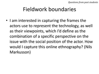 Fieldwork boundaries
• I am interested in capturing the frames the
actors use to represent the technology, as well
as their viewpoints, which I’d define as the
combination of a specific perspective on the
issue with the social position of the actor. How
would I capture this online ethnography? (Nils
Markusson)
Questions from past students
 