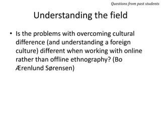 Understanding the field
• Is the problems with overcoming cultural
difference (and understanding a foreign
culture) different when working with online
rather than offline ethnography? (Bo
Ærenlund Sørensen)
Questions from past students
 