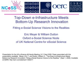 Top-Down e-Infrastructure Meets  Bottom-Up Research Innovation Fitting e-Social Science Visions to the Realities   Eric Meyer & William Dutton Oxford e-Social Science Node  of UK National Centre for eSocial Science Presentation for the UK e-Science All Hands Meeting, 8-11 Sept 2008. Paper associated with this presentation available:  Meyer, Eric T. and Dutton, William H., “ Top-Down e-Infrastructure Meets  Bottom-Up Research Innovation: Fitting e-Social Science Visions to the Realities  &quot; (Sept 1, 2008). Available at SSRN: http://ssrn.com/abstract=1262211 