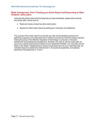 EDLD 5352 Instructional Leadership: The Technology Link


Week 4 Assignment, Part 4: Posting your Action Report and Responding to Other
Students’ action plans
   Using the discussion board and the blog that you have developed, please write and post
   your action plan, and be sure to:

       •   Read and review at least two other action plans

       •   Respond to other action plans by posting your comments and reflections



   The purpose of the action report is to provide you with recommended procedures for
   gathering, analyzing, and using data from a variety of sources for informed campus decision
   making focusing on the effective integration of technology in curriculum, instruction,
   assessment and professional development. Students may wish to use this action plan as
   one of your school improvement projects for your Electronic Portfolio. You may also use the
   Week 3 and Week 4 assignments as campus supervised hours for your internship logs. As
   indicated these two weeks fall under Domain II, Instructional Leadership, and address
   elements of Competencies 4, 5 and 7.




Page 11 – Revised October 2009
 