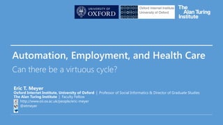 Automation, Employment, and Health Care
Can there be a virtuous cycle?
Eric T. Meyer
Oxford Internet Institute, University of Oxford | Professor of Social Informatics & Director of Graduate Studies
The Alan Turing Institute | Faculty Fellow
http://www.oii.ox.ac.uk/people/eric-meyer
@etmeyer
 