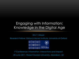 Eric T. Meyer Research Fellow, Oxford Internet Institute, University of Oxford I3 Conference: information: interactions and impact 20 June 2011, Robert Gordon University, Aberdeen, UK Engaging with Information: Knowledge in the Digital Age 