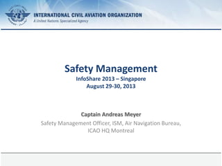 2 April 2024 Page 1
Safety Management
InfoShare 2013 – Singapore
August 29-30, 2013
Captain Andreas Meyer
Safety Management Officer, ISM, Air Navigation Bureau,
ICAO HQ Montreal
 