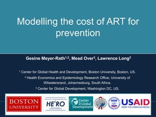 Modelling the cost of ART for
         prevention

      Gesine Meyer-Rath1,2, Mead Over3, Lawrence Long2

1   Center for Global Health and Development, Boston University, Boston, US.
      2   Health Economics and Epidemiology Research Office, University of
                    Witwatersrand, Johannesburg, South Africa.
               3   Center for Global Development, Washington DC, US.

                       Health Economics and Epidemiology Research Office




                          HE RO
                                             2

                                     Wits Health Consortium
                                 University of the Witwatersrand
 