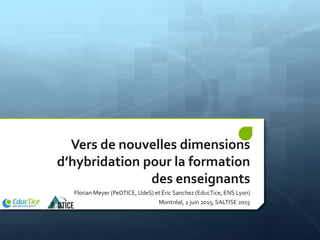 Vers de nouvelles dimensions
d’hybridation pour la formation
des enseignants
Florian Meyer (PeDTICE, UdeS) et Éric Sanchez (EducTice, ENS Lyon)
Montréal, 2 juin 2015, SALTISE 2015
 