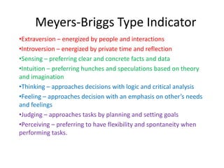 Meyers-Briggs Type Indicator
•Extraversion – energized by people and interactions
•Introversion – energized by private time and reflection
•Sensing – preferring clear and concrete facts and data
•Intuition – preferring hunches and speculations based on theory
and imagination
•Thinking – approaches decisions with logic and critical analysis
•Feeling – approaches decision with an emphasis on other’s needs
and feelings
•Judging – approaches tasks by planning and setting goals
•Perceiving – preferring to have flexibility and spontaneity when
performing tasks.
 