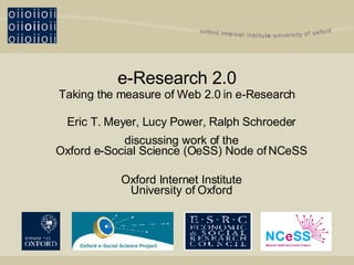 e-Research 2.0 Taking the measure of Web 2.0 in e-Research Eric T. Meyer, Lucy Power, Ralph Schroeder discussing work of the Oxford e-Social Science (OeSS) Node of NCeSS Oxford Internet Institute University of Oxford Oxford e-Social Science Project 