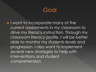 GoalI want to incorporate many of the current assessments in my classroom to drive my literacy instruction. Through my classroom literacy profile, I will be better able to monitor my students levels and progression. I also want to implement several new strategies to help with interventions and student comprehension.
