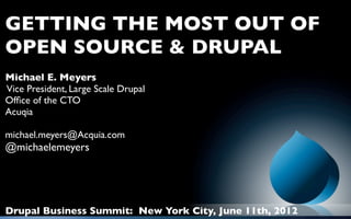 GETTING THE MOST OUT OF
OPEN SOURCE & DRUPAL
Michael E. Meyers
Vice President, Large Scale Drupal
Ofﬁce of the CTO
Acuqia

michael.meyers@Acquia.com
@michaelemeyers




Drupal Business Summit: New York City, June 11th, 2012
 