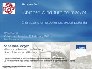 Happy New Year!



                                    Chinese wind turbine market:

                                   Characteristics, experience, export potential


   Winterwind
   Ostersund, Sweden 12 February 2013
   Live Presentation


   Sebastian Meyer
   Director of Research & Advisory
   Azure International Beijing

  Data and information in this presentation is proprietary to Azure International
  Do not distribute or copy without permission, seek permission to reprint excerpts or figures


Confidential & Proprietary: Do not distribute or copy
© 2012 Azure International                              Sebastian Meyer, Azure International     1
 