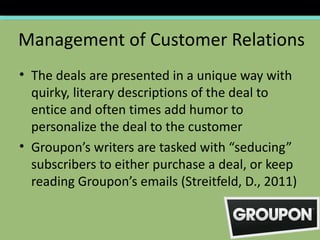 Management of Customer Relations
• The deals are presented in a unique way with
  quirky, literary descriptions of the deal to
  entice and often times add humor to
  personalize the deal to the customer
• Groupon’s writers are tasked with “seducing”
  subscribers to either purchase a deal, or keep
  reading Groupon’s emails (Streitfeld, D., 2011)
 