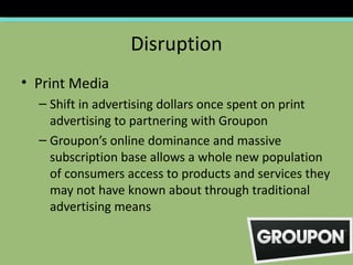 Disruption
• Print Media
  – Shift in advertising dollars once spent on print
    advertising to partnering with Groupon
  – Groupon’s online dominance and massive
    subscription base allows a whole new population
    of consumers access to products and services they
    may not have known about through traditional
    advertising means
 
