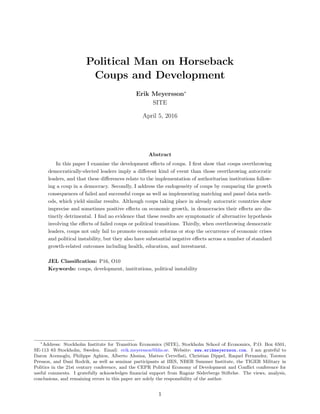 Political Man on Horseback
Coups and Development
Erik Meyersson∗
SITE
April 5, 2016
Abstract
In this paper I examine the development eﬀects of coups. I ﬁrst show that coups overthrowing
democratically-elected leaders imply a diﬀerent kind of event than those overthrowing autocratic
leaders, and that these diﬀerences relate to the implementation of authoritarian institutions follow-
ing a coup in a democracy. Secondly, I address the endogeneity of coups by comparing the growth
consequences of failed and successful coups as well as implementing matching and panel data meth-
ods, which yield similar results. Although coups taking place in already autocratic countries show
imprecise and sometimes positive eﬀects on economic growth, in democracies their eﬀects are dis-
tinctly detrimental. I ﬁnd no evidence that these results are symptomatic of alternative hypothesis
involving the eﬀects of failed coups or political transitions. Thirdly, when overthrowing democratic
leaders, coups not only fail to promote economic reforms or stop the occurrence of economic crises
and political instability, but they also have substantial negative eﬀects across a number of standard
growth-related outcomes including health, education, and investment.
JEL Classiﬁcation: P16, O10
Keywords: coups, development, institutions, political instability
∗
Address: Stockholm Institute for Transition Economics (SITE), Stockholm School of Economics, P.O. Box 6501,
SE-113 83 Stockholm, Sweden. Email: erik.meyersson@hhs.se. Website: www.erikmeyersson.com. I am grateful to
Daron Acemoglu, Philippe Aghion, Alberto Alesina, Matteo Cervellati, Christian Dippel, Raquel Fernandez, Torsten
Persson, and Dani Rodrik, as well as seminar participants at IIES, NBER Summer Institute, the TIGER Military in
Politics in the 21st century conference, and the CEPR Political Economy of Development and Conﬂict conference for
useful comments. I gratefully acknowledges ﬁnancial support from Ragnar S¨oderbergs Stiftelse. The views, analysis,
conclusions, and remaining errors in this paper are solely the responsibility of the author.
1
 