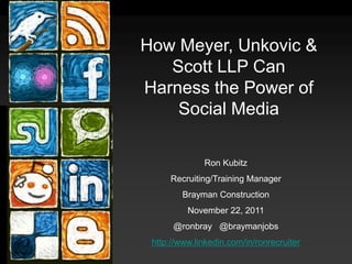 How Meyer, Unkovic &
   Scott LLP Can
Harness the Power of
    Social Media

              Ron Kubitz
     Recruiting/Training Manager
         Brayman Construction
          November 22, 2011
      @ronbray @braymanjobs
 http://www.linkedin.com/in/ronrecruiter
 