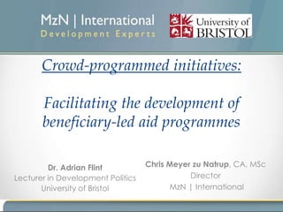 Crowd-programmed initiatives:

       Facilitating the development of
       beneficiary-led aid programmes

         Dr. Adrian Flint          Chris Meyer zu Natrup, CA, MSc
Lecturer in Development Politics              Director
       University of Bristol             MzN | International
 