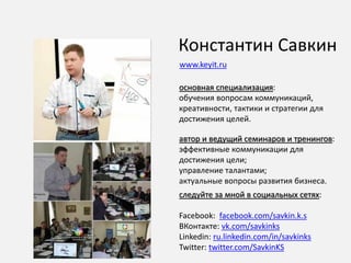 Константин Савкин
основная специализация:
обучения вопросам коммуникаций,
креативности, тактики и стратегии для
достижения целей.
автор и ведущий семинаров и тренингов:
эффективные коммуникации для
достижения цели;
управление талантами;
актуальные вопросы развития бизнеса.
следуйте за мной в социальных сетях:
Facebook: facebook.com/savkin.k.s
ВКонтакте: vk.com/savkinks
Linkedin: ru.linkedin.com/in/savkinks
Twitter: twitter.com/SavkinKS
www.keyit.ru
 