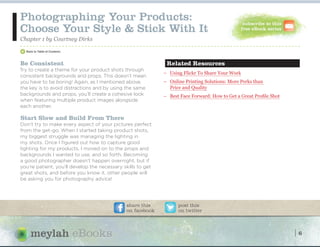 Photographing Your Products:                                                                    subscribe to this
Choose Your Style & Stick With It                                                              free eBook series

Chapter 1 by Courtney Dirks
>


Be Consistent                                                 Related Resources
Try to create a theme for your product shots through
                                                             – Using Flickr To Share Your Work
consistent backgrounds and props. This doesn’t mean
you have to be boring! Again, as I mentioned above,          – Online Printing Solutions: More Perks than
the key is to avoid distractions and by using the same         Price and Quality
backgrounds and props, you’ll create a cohesive look         – Best Face Forward: How to Get a Great Profile Shot
when featuring multiple product images alongside
each another.

Start Slow and Build From There
Don’t try to make every aspect of your pictures perfect
from the get-go. When I started taking product shots,
my biggest struggle was managing the lighting in
my shots. Once I figured out how to capture good
lighting for my products, I moved on to the props and
backgrounds I wanted to use, and so forth. Becoming
a good photographer doesn’t happen overnight, but if
you're patient, you’ll develop the necessary skills to get
great shots, and before you know it, other people will
be asking you for photography advice!




                                              share this           post this
                                              on facebook          on twitter




                       eBooks                                                                                       6
 