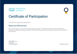 Certificate of Participation
This certificate recognizes the participation of
Meymuna Mohammed
as an active instructor in the Cisco Networking Academy program. As a NetAcad Instructor, Meymuna Mohammed
delivers Cisco Networking Academy courses to students with the goal of improving students’ lives and the communities in
which they live.
Omar Shaban
Director of Global Operations
Cisco Networking Academy Printed: 30 Jun, 2021
 